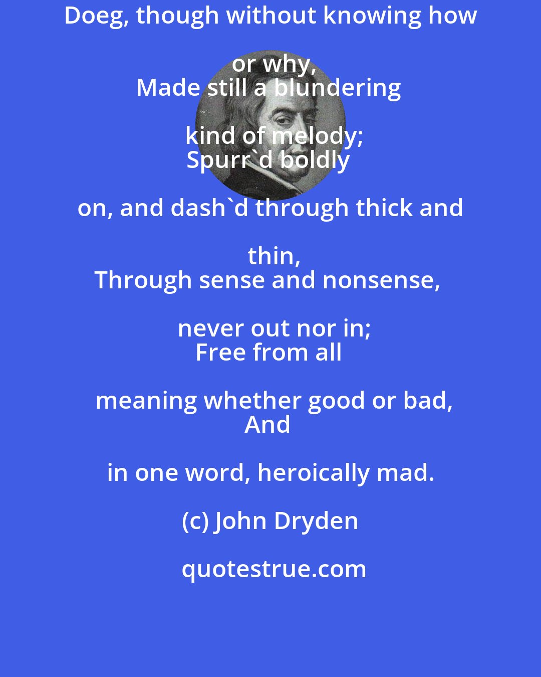 John Dryden: Doeg, though without knowing how or why,
Made still a blundering kind of melody;
Spurr'd boldly on, and dash'd through thick and thin,
Through sense and nonsense, never out nor in;
Free from all meaning whether good or bad,
And in one word, heroically mad.