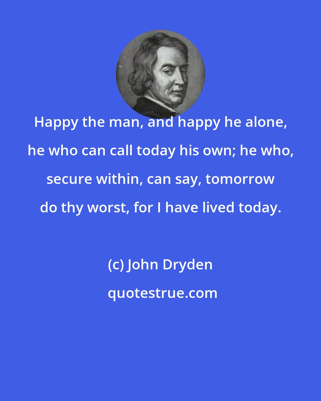 John Dryden: Happy the man, and happy he alone, he who can call today his own; he who, secure within, can say, tomorrow do thy worst, for I have lived today.