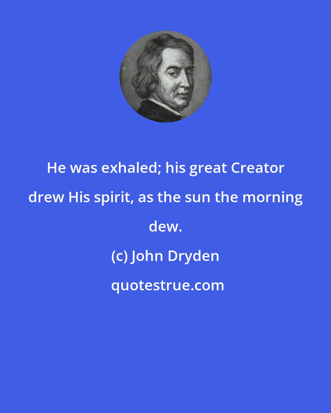 John Dryden: He was exhaled; his great Creator drew His spirit, as the sun the morning dew.