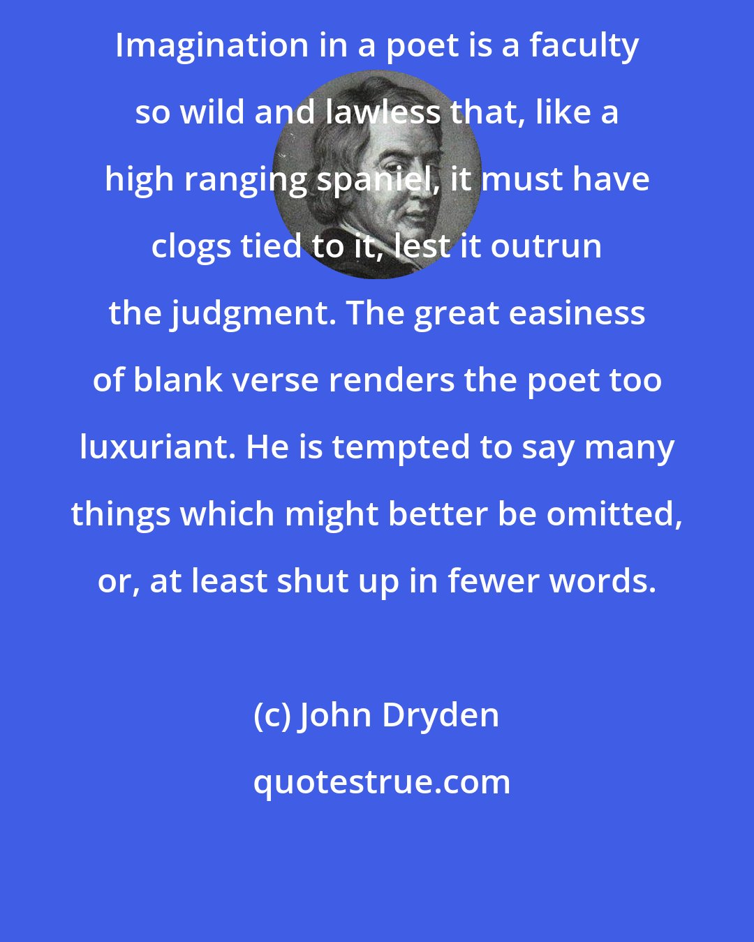 John Dryden: Imagination in a poet is a faculty so wild and lawless that, like a high ranging spaniel, it must have clogs tied to it, lest it outrun the judgment. The great easiness of blank verse renders the poet too luxuriant. He is tempted to say many things which might better be omitted, or, at least shut up in fewer words.