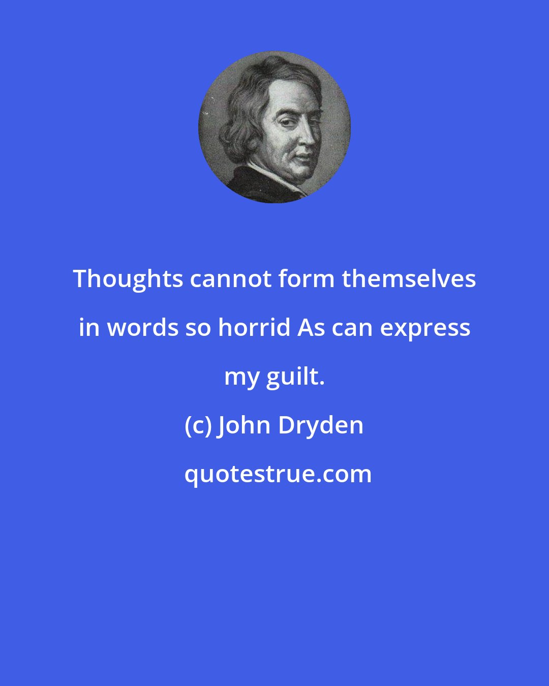 John Dryden: Thoughts cannot form themselves in words so horrid As can express my guilt.