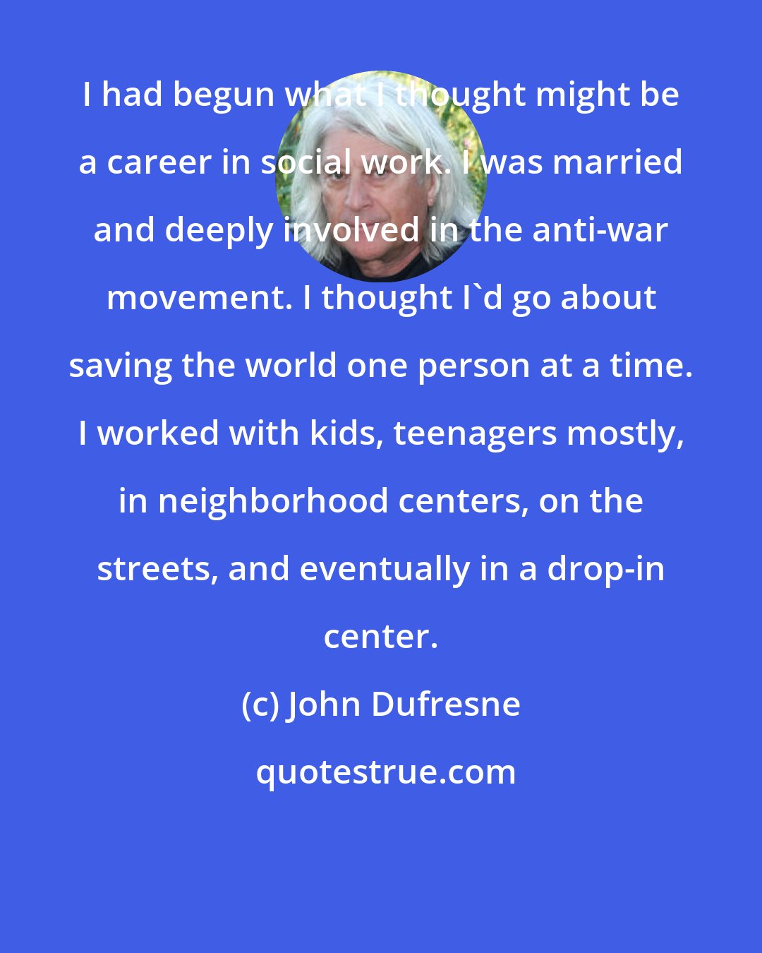 John Dufresne: I had begun what I thought might be a career in social work. I was married and deeply involved in the anti-war movement. I thought I'd go about saving the world one person at a time. I worked with kids, teenagers mostly, in neighborhood centers, on the streets, and eventually in a drop-in center.
