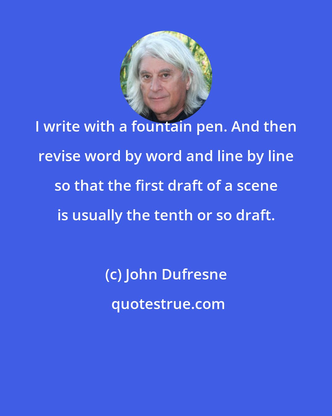 John Dufresne: I write with a fountain pen. And then revise word by word and line by line so that the first draft of a scene is usually the tenth or so draft.