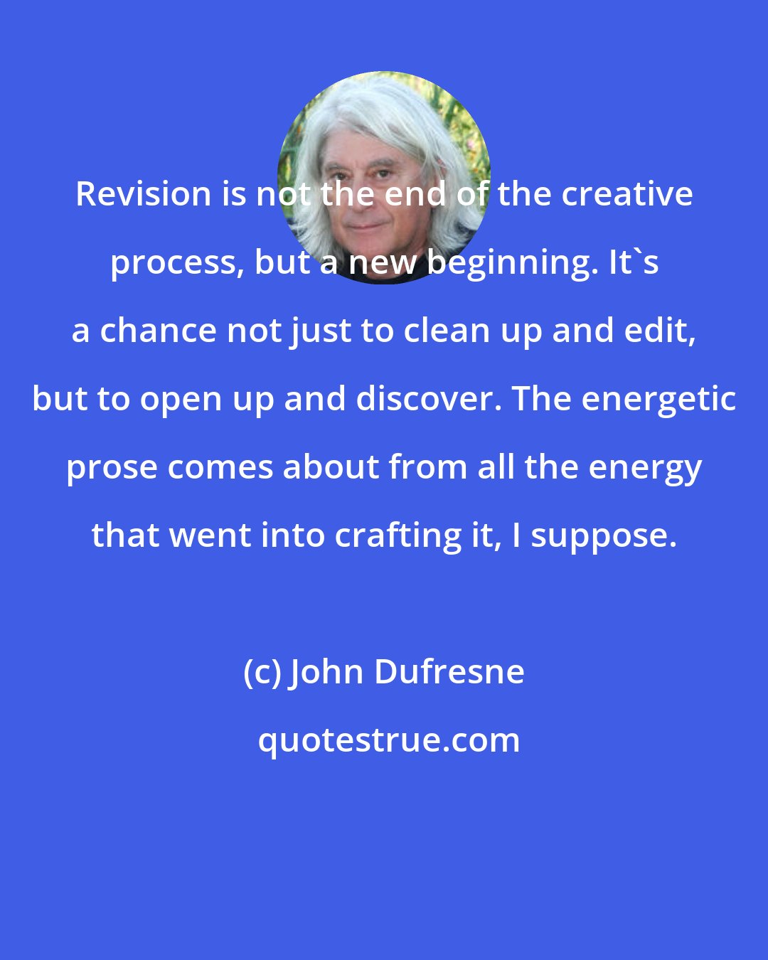 John Dufresne: Revision is not the end of the creative process, but a new beginning. It's a chance not just to clean up and edit, but to open up and discover. The energetic prose comes about from all the energy that went into crafting it, I suppose.