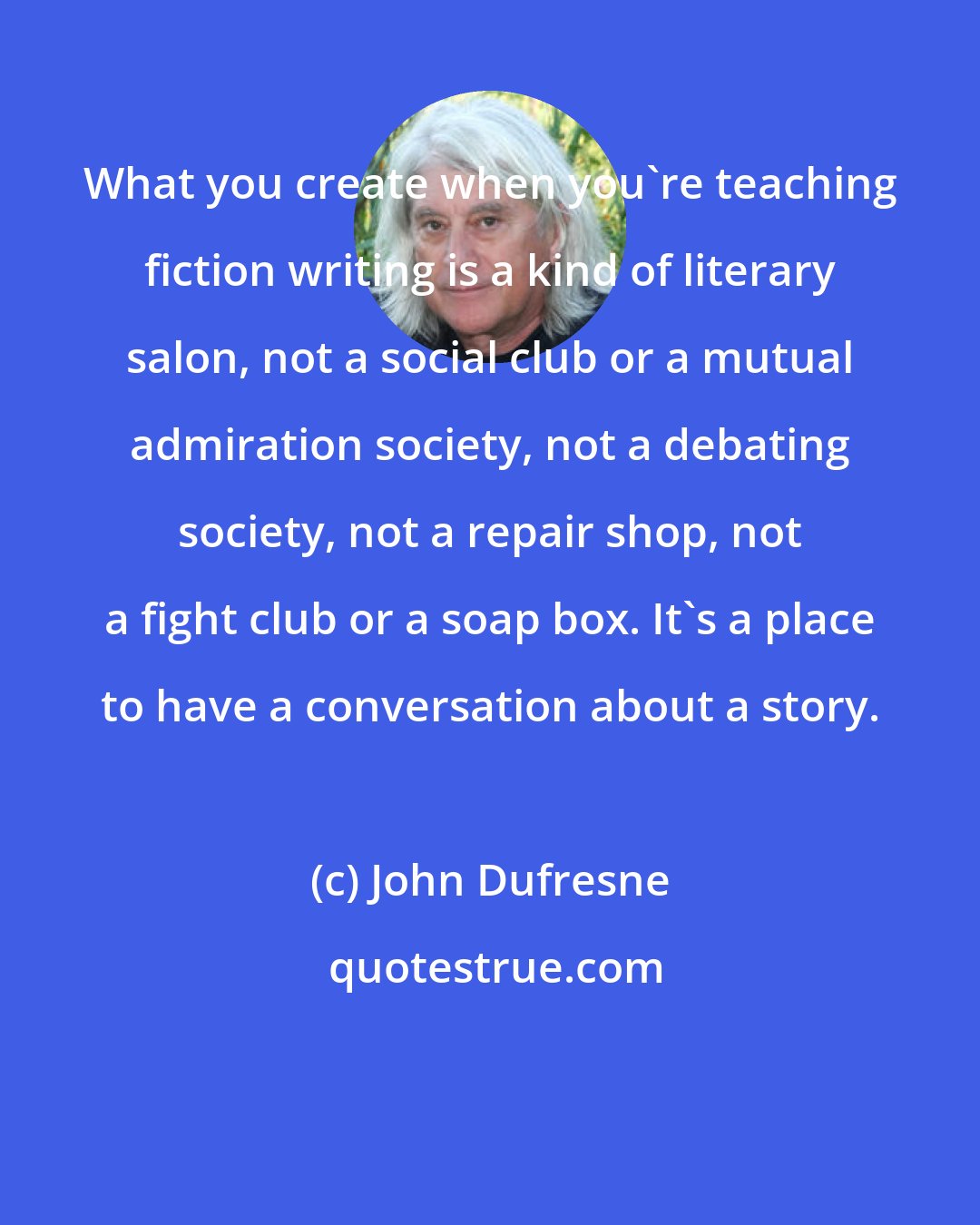 John Dufresne: What you create when you're teaching fiction writing is a kind of literary salon, not a social club or a mutual admiration society, not a debating society, not a repair shop, not a fight club or a soap box. It's a place to have a conversation about a story.