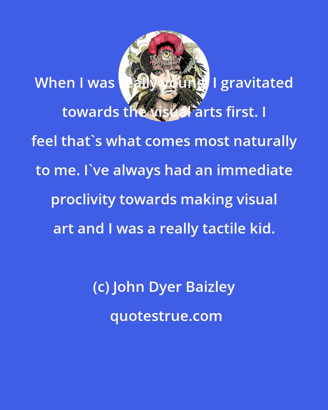 John Dyer Baizley: When I was really young, I gravitated towards the visual arts first. I feel that's what comes most naturally to me. I've always had an immediate proclivity towards making visual art and I was a really tactile kid.