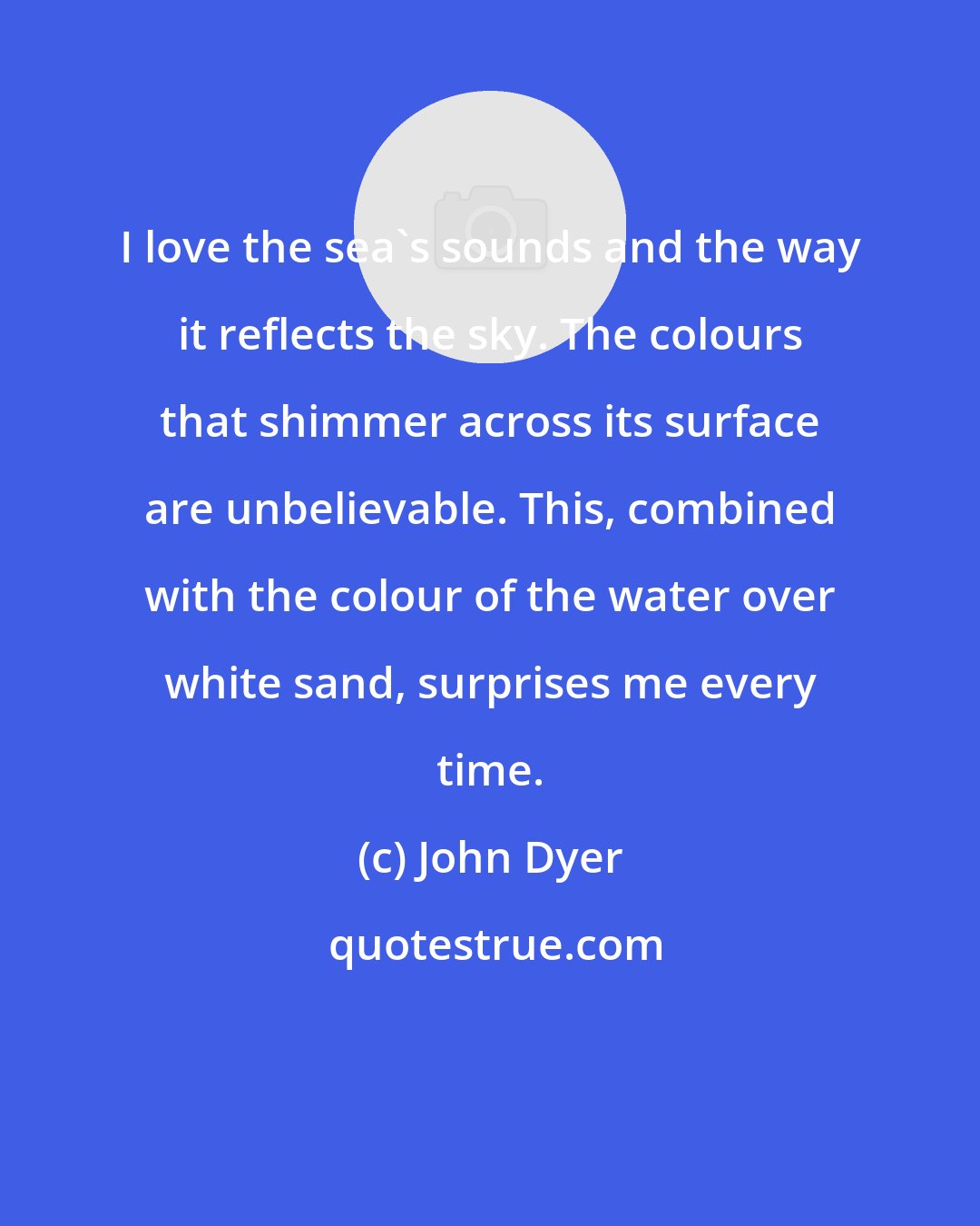 John Dyer: I love the sea's sounds and the way it reflects the sky. The colours that shimmer across its surface are unbelievable. This, combined with the colour of the water over white sand, surprises me every time.