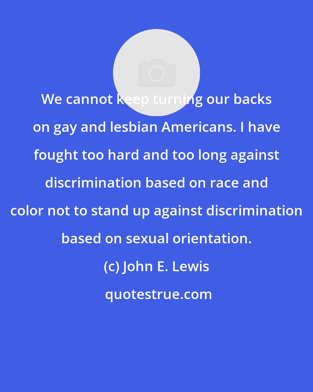 John E. Lewis: We cannot keep turning our backs on gay and lesbian Americans. I have fought too hard and too long against discrimination based on race and color not to stand up against discrimination based on sexual orientation.