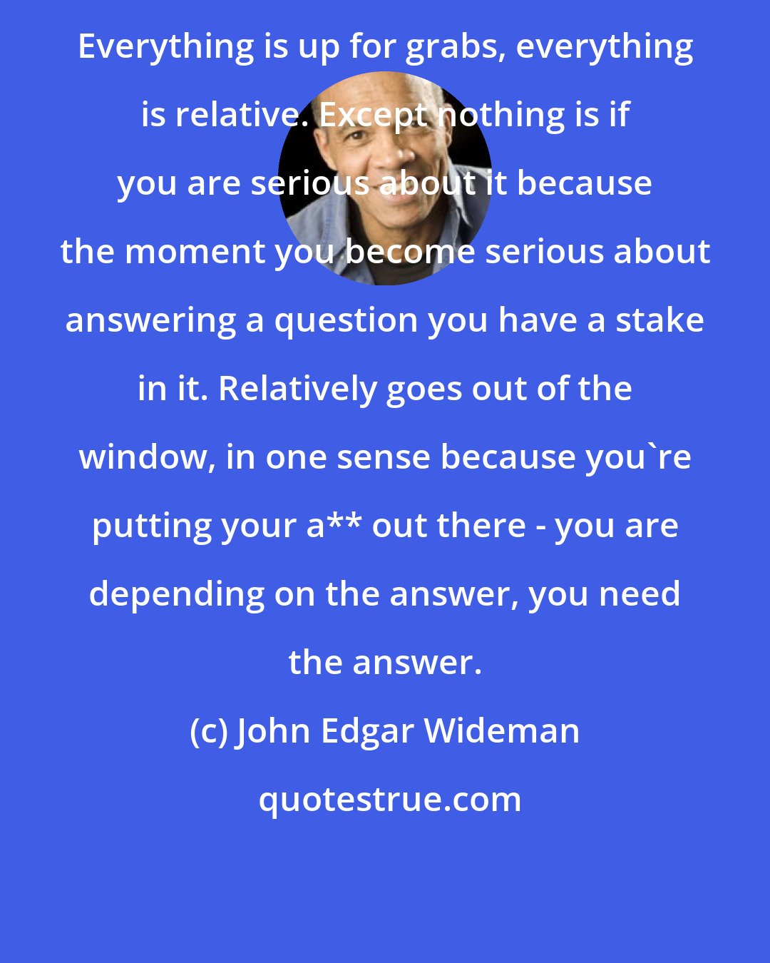 John Edgar Wideman: Everything is up for grabs, everything is relative. Except nothing is if you are serious about it because the moment you become serious about answering a question you have a stake in it. Relatively goes out of the window, in one sense because you're putting your a** out there - you are depending on the answer, you need the answer.