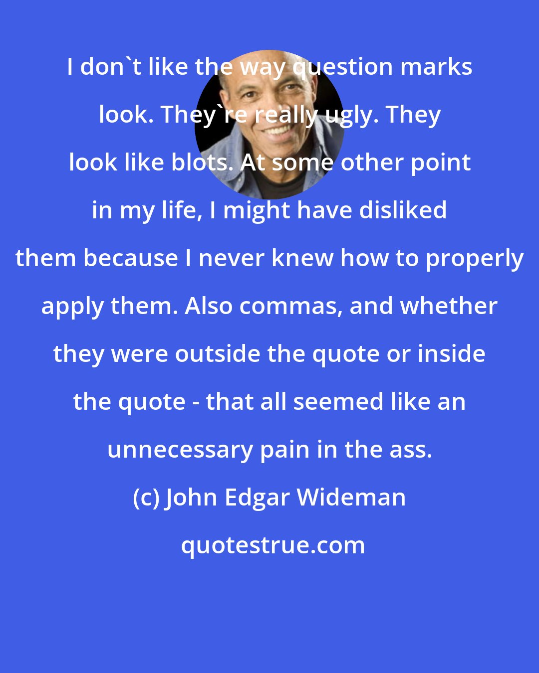John Edgar Wideman: I don't like the way question marks look. They're really ugly. They look like blots. At some other point in my life, I might have disliked them because I never knew how to properly apply them. Also commas, and whether they were outside the quote or inside the quote - that all seemed like an unnecessary pain in the ass.