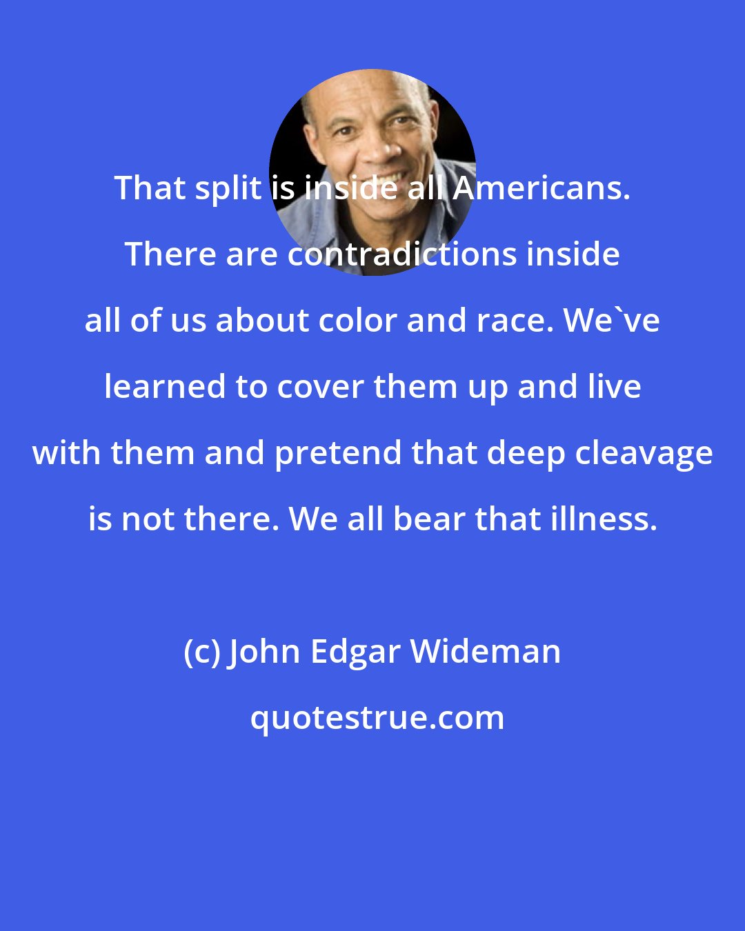 John Edgar Wideman: That split is inside all Americans. There are contradictions inside all of us about color and race. We've learned to cover them up and live with them and pretend that deep cleavage is not there. We all bear that illness.