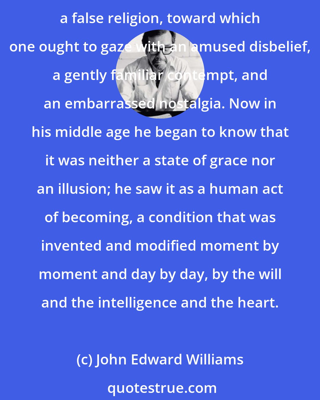 John Edward Williams: In his extreme youth Stoner had thought of love as an absolute state of being to which, if one were lucky, one might find access; in his maturity he had decided it was the heaven of a false religion, toward which one ought to gaze with an amused disbelief, a gently familiar contempt, and an embarrassed nostalgia. Now in his middle age he began to know that it was neither a state of grace nor an illusion; he saw it as a human act of becoming, a condition that was invented and modified moment by moment and day by day, by the will and the intelligence and the heart.
