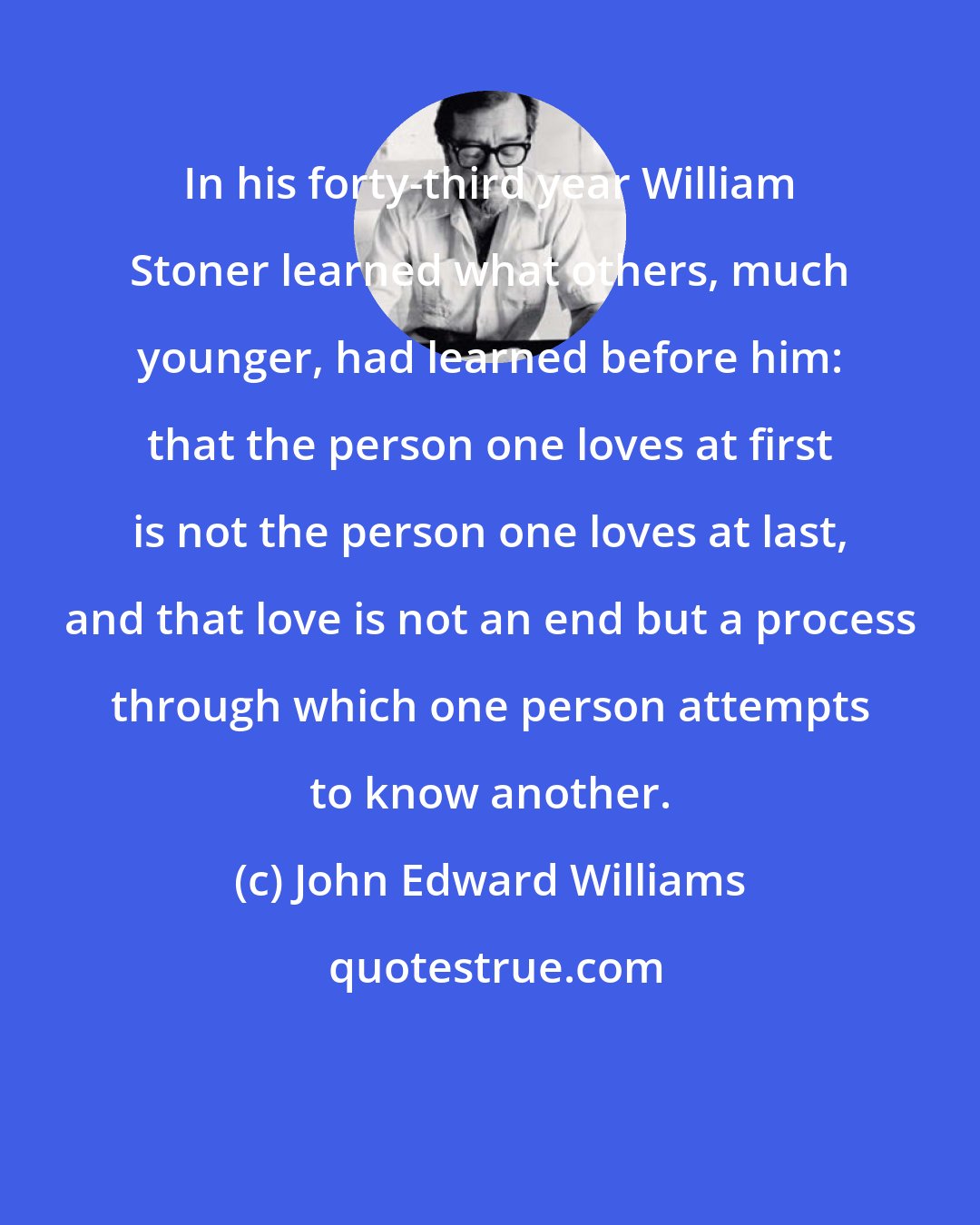 John Edward Williams: In his forty-third year William Stoner learned what others, much younger, had learned before him: that the person one loves at first is not the person one loves at last, and that love is not an end but a process through which one person attempts to know another.