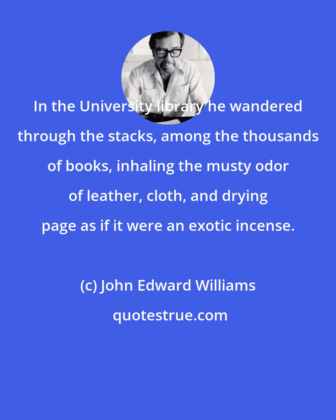 John Edward Williams: In the University library he wandered through the stacks, among the thousands of books, inhaling the musty odor of leather, cloth, and drying page as if it were an exotic incense.