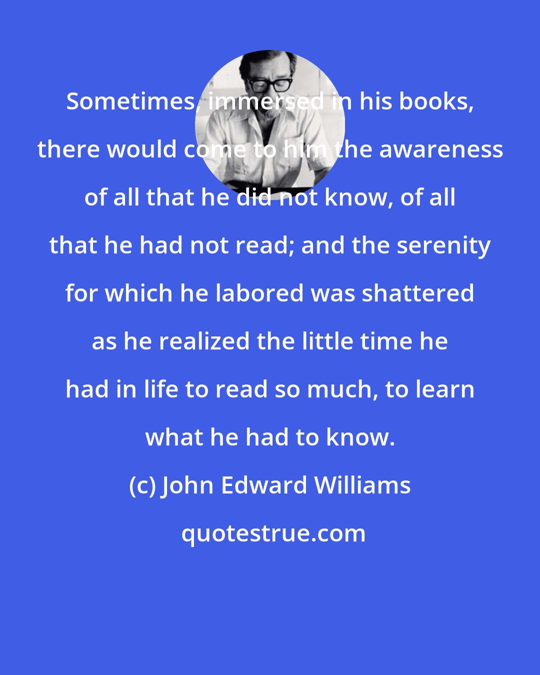 John Edward Williams: Sometimes, immersed in his books, there would come to him the awareness of all that he did not know, of all that he had not read; and the serenity for which he labored was shattered as he realized the little time he had in life to read so much, to learn what he had to know.