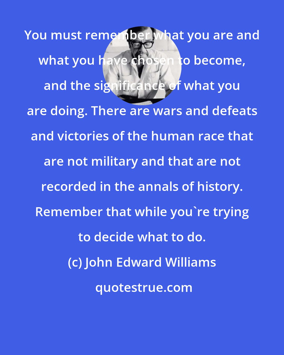 John Edward Williams: You must remember what you are and what you have chosen to become, and the significance of what you are doing. There are wars and defeats and victories of the human race that are not military and that are not recorded in the annals of history. Remember that while you're trying to decide what to do.