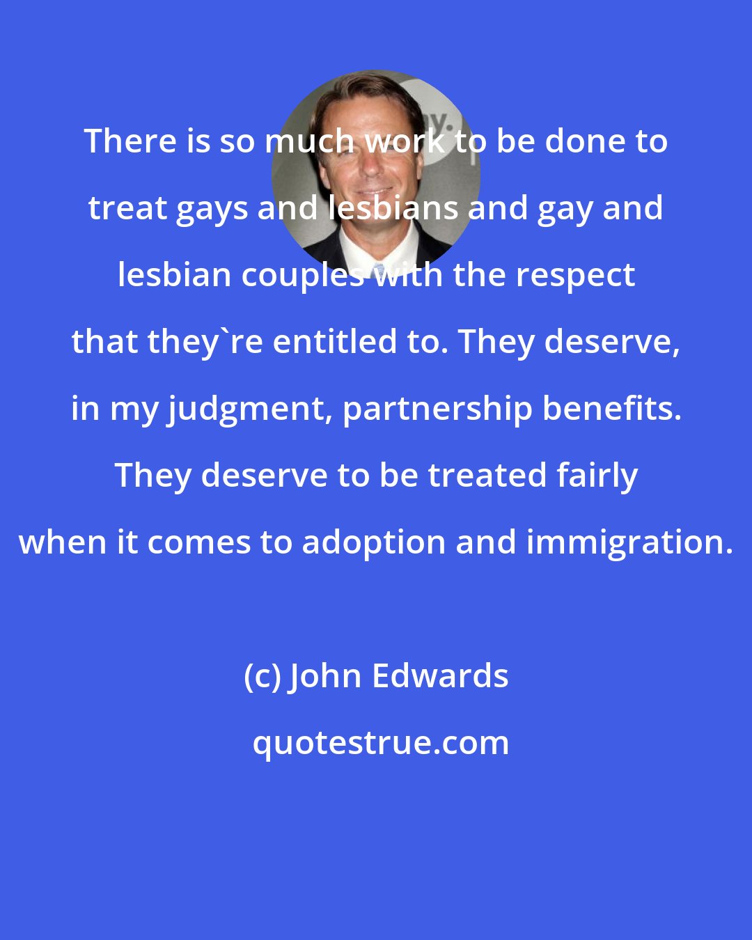 John Edwards: There is so much work to be done to treat gays and lesbians and gay and lesbian couples with the respect that they're entitled to. They deserve, in my judgment, partnership benefits. They deserve to be treated fairly when it comes to adoption and immigration.