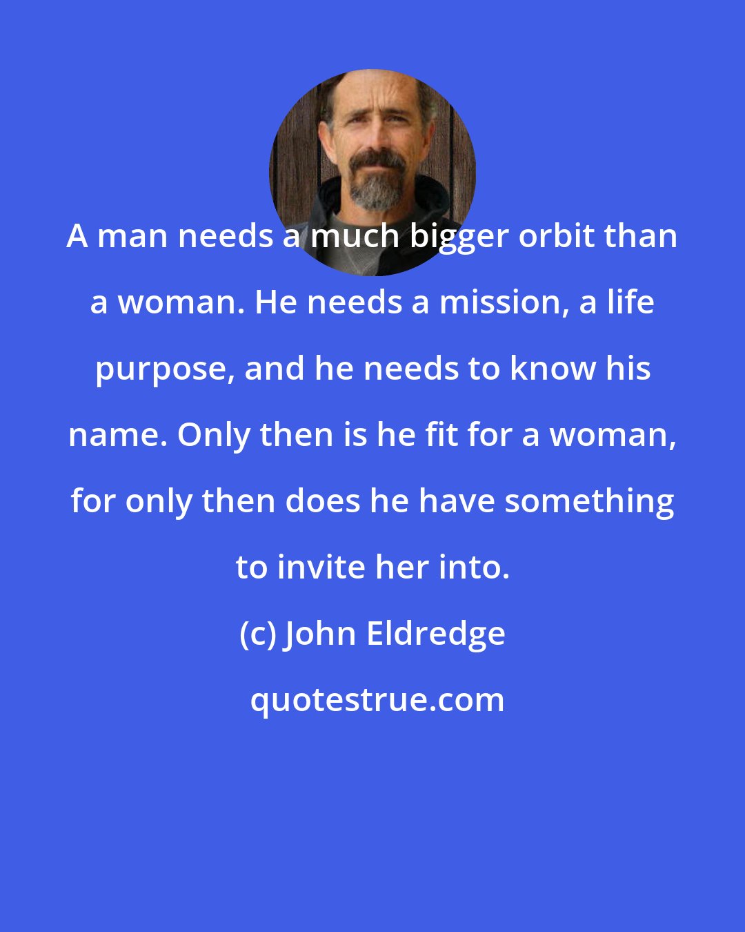John Eldredge: A man needs a much bigger orbit than a woman. He needs a mission, a life purpose, and he needs to know his name. Only then is he fit for a woman, for only then does he have something to invite her into.