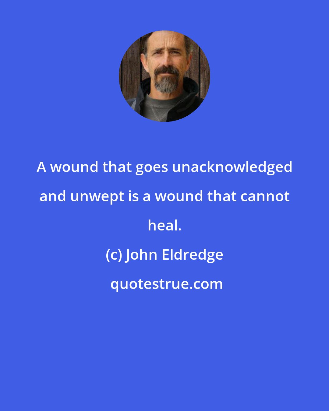 John Eldredge: A wound that goes unacknowledged and unwept is a wound that cannot heal.