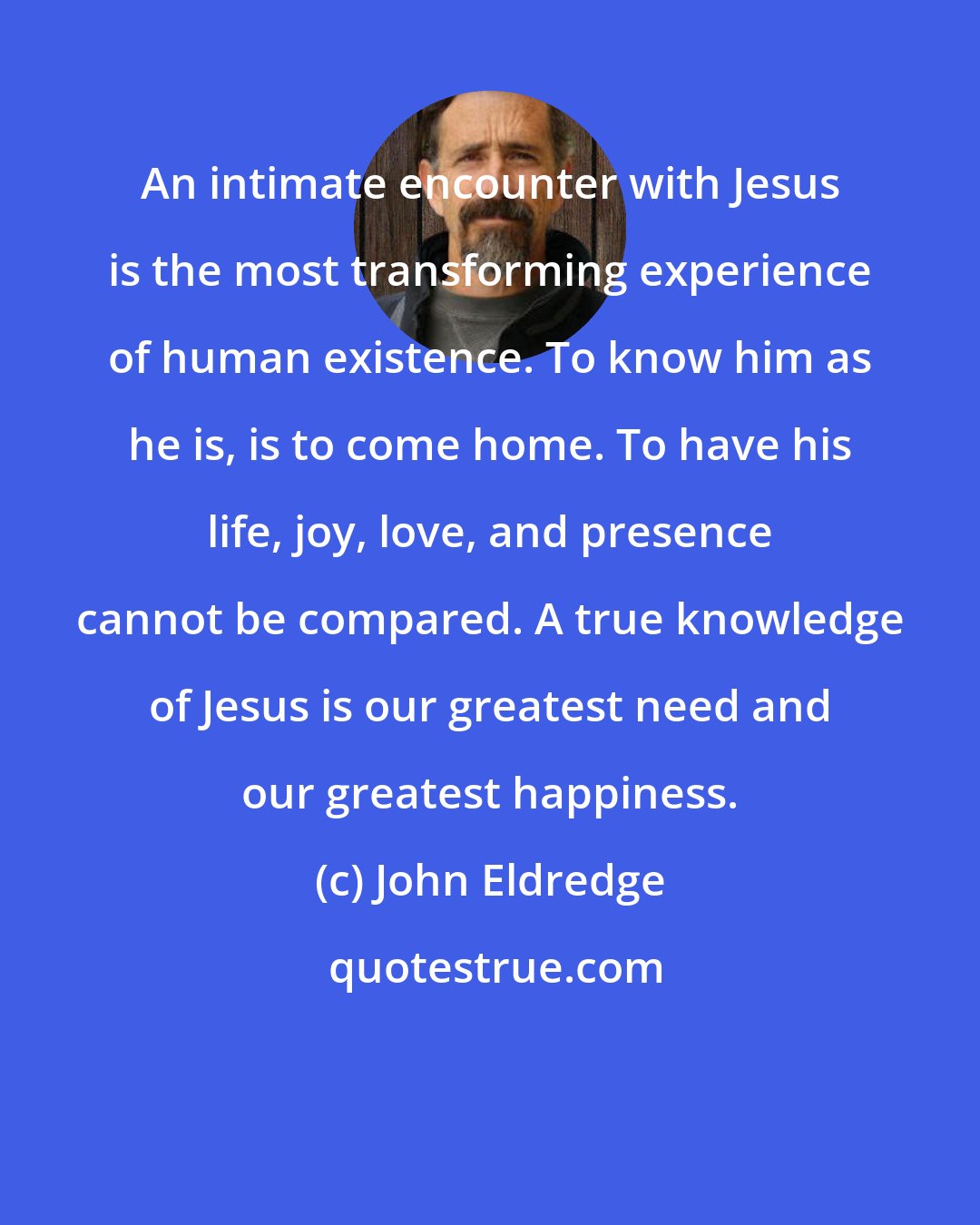 John Eldredge: An intimate encounter with Jesus is the most transforming experience of human existence. To know him as he is, is to come home. To have his life, joy, love, and presence cannot be compared. A true knowledge of Jesus is our greatest need and our greatest happiness.