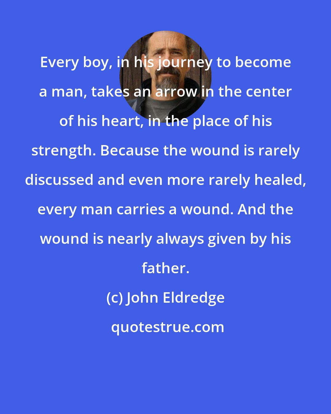 John Eldredge: Every boy, in his journey to become a man, takes an arrow in the center of his heart, in the place of his strength. Because the wound is rarely discussed and even more rarely healed, every man carries a wound. And the wound is nearly always given by his father.