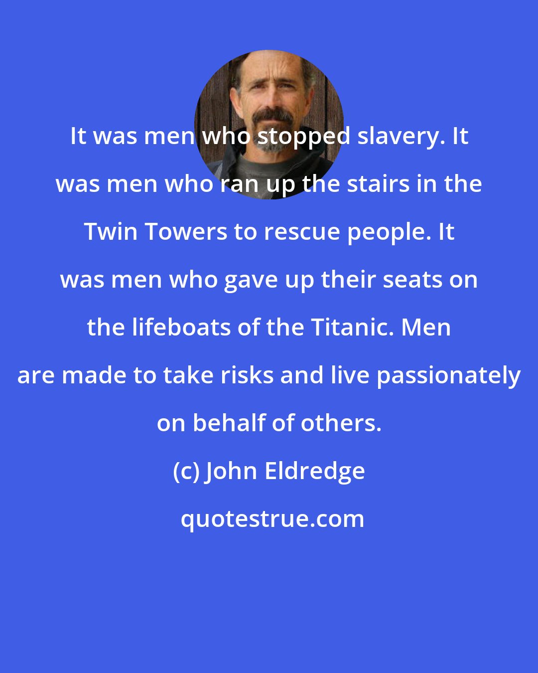 John Eldredge: It was men who stopped slavery. It was men who ran up the stairs in the Twin Towers to rescue people. It was men who gave up their seats on the lifeboats of the Titanic. Men are made to take risks and live passionately on behalf of others.