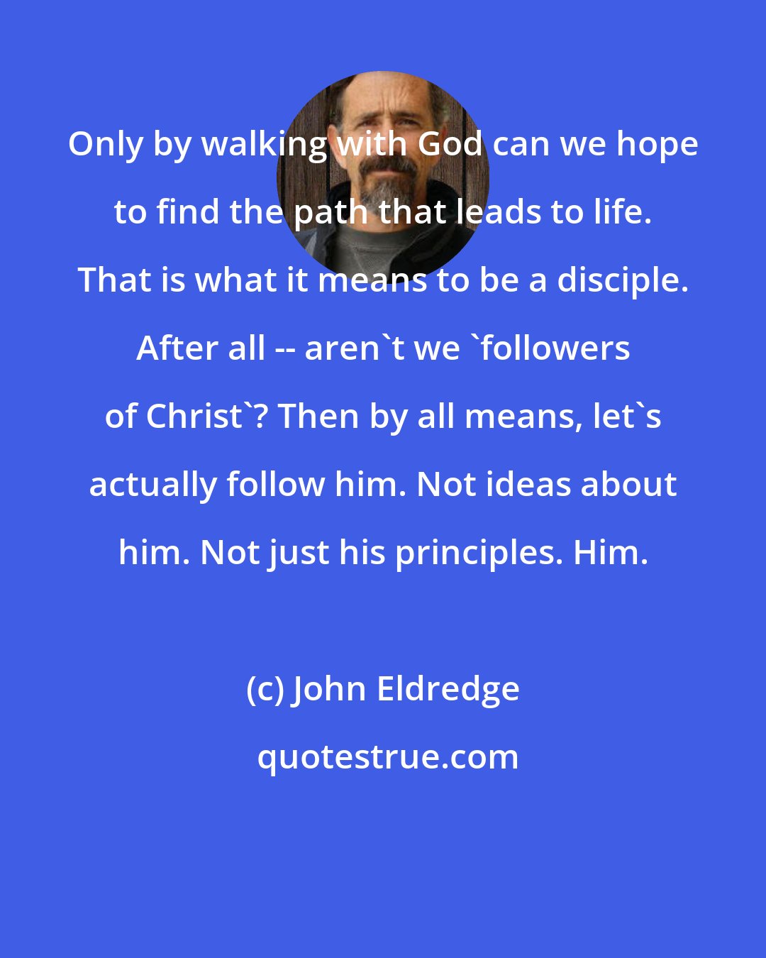 John Eldredge: Only by walking with God can we hope to find the path that leads to life. That is what it means to be a disciple. After all -- aren't we 'followers of Christ'? Then by all means, let's actually follow him. Not ideas about him. Not just his principles. Him.