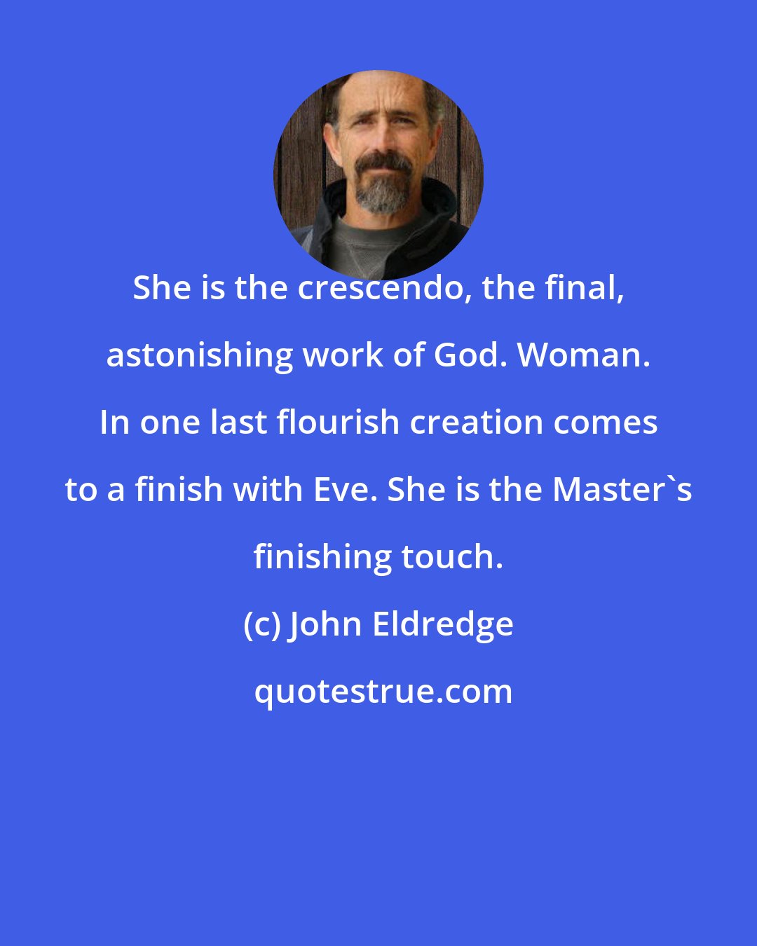 John Eldredge: She is the crescendo, the final, astonishing work of God. Woman. In one last flourish creation comes to a finish with Eve. She is the Master's finishing touch.