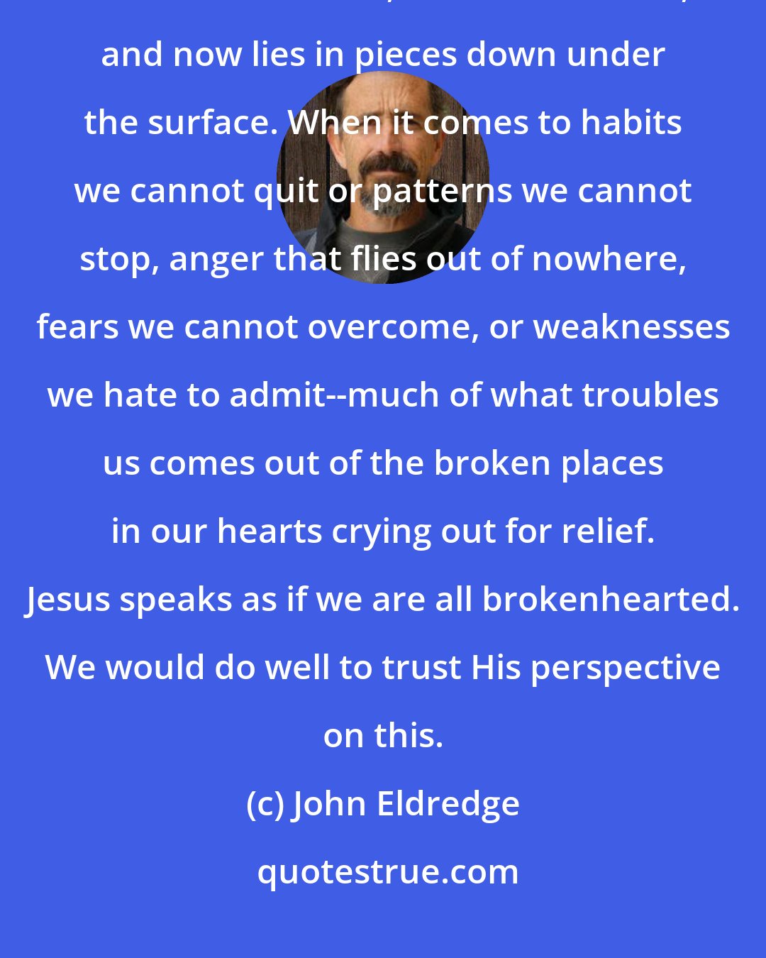 John Eldredge: somehow we have overlooked the fact this treasured called the heart can also be broken, has been broken, and now lies in pieces down under the surface. When it comes to habits we cannot quit or patterns we cannot stop, anger that flies out of nowhere, fears we cannot overcome, or weaknesses we hate to admit--much of what troubles us comes out of the broken places in our hearts crying out for relief. Jesus speaks as if we are all brokenhearted. We would do well to trust His perspective on this.