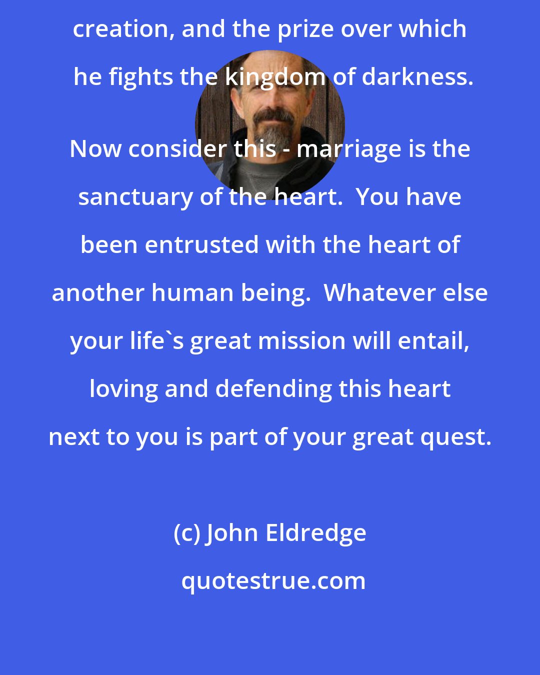 John Eldredge: The heart is God's most magnificent creation, and the prize over which he fights the kingdom of darkness.
 Now consider this - marriage is the sanctuary of the heart.  You have been entrusted with the heart of another human being.  Whatever else your life's great mission will entail, loving and defending this heart next to you is part of your great quest.