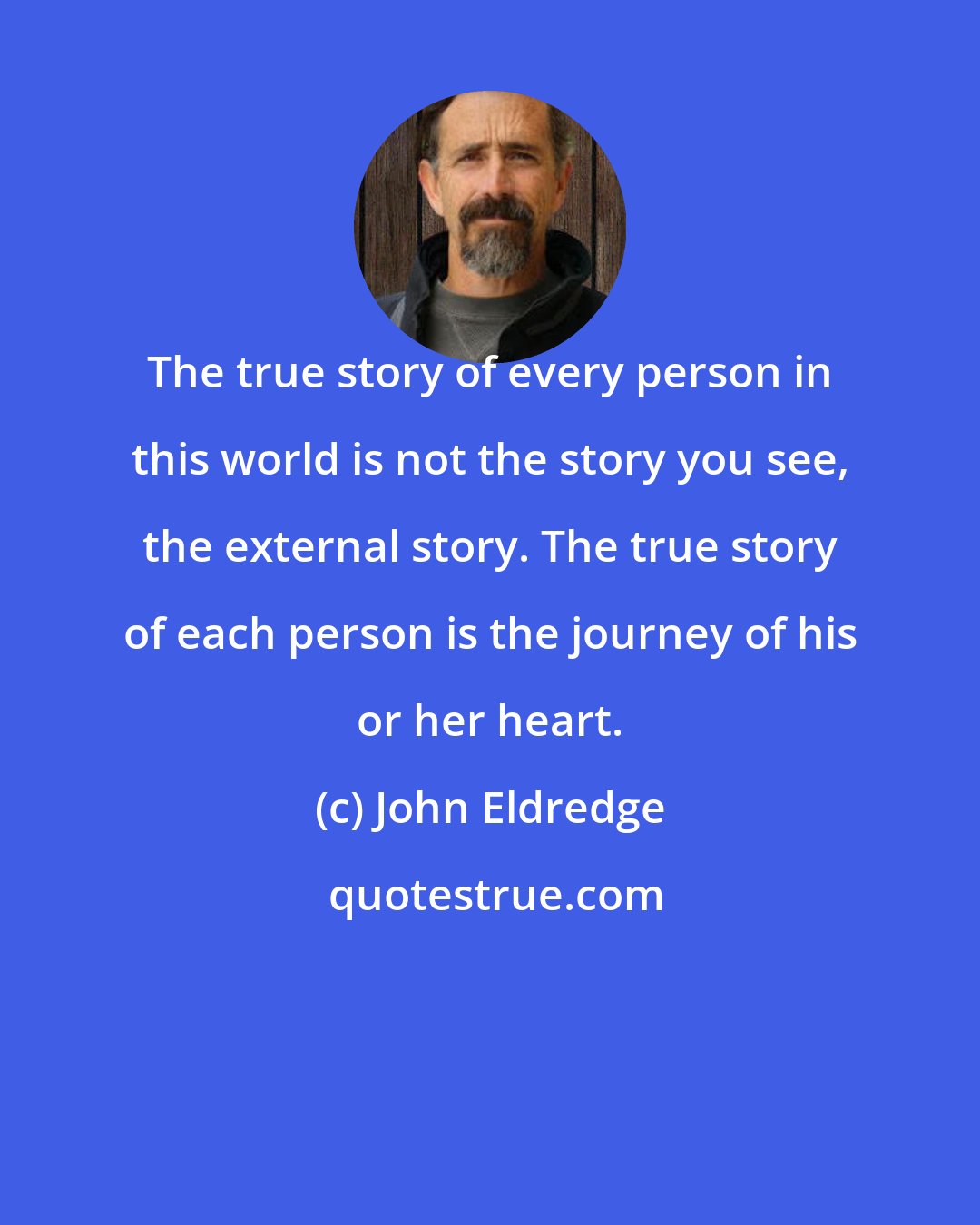 John Eldredge: The true story of every person in this world is not the story you see, the external story. The true story of each person is the journey of his or her heart.