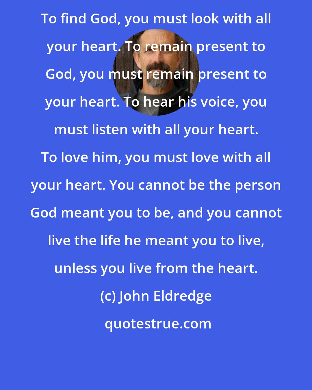 John Eldredge: To find God, you must look with all your heart. To remain present to God, you must remain present to your heart. To hear his voice, you must listen with all your heart. To love him, you must love with all your heart. You cannot be the person God meant you to be, and you cannot live the life he meant you to live, unless you live from the heart.