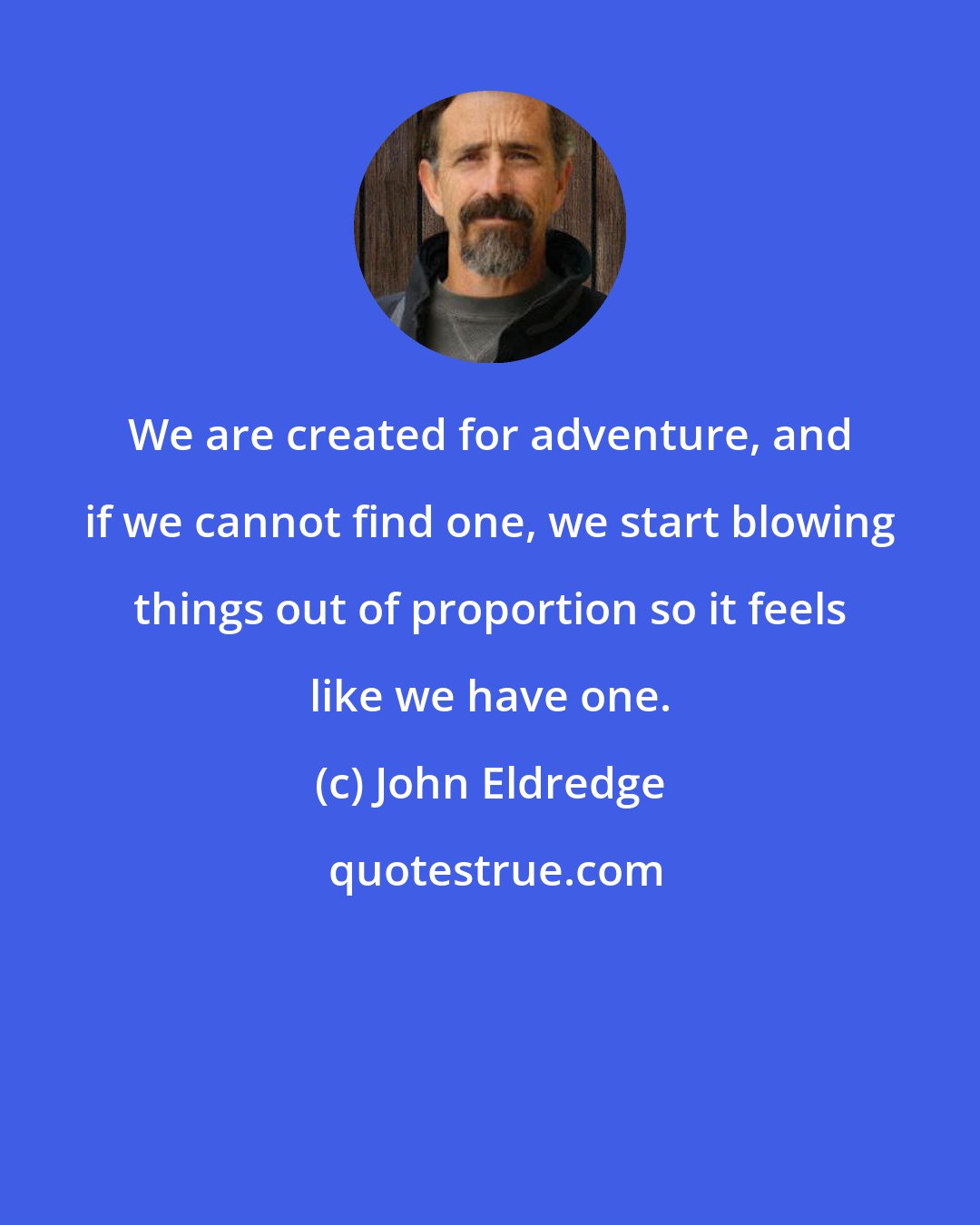 John Eldredge: We are created for adventure, and if we cannot find one, we start blowing things out of proportion so it feels like we have one.