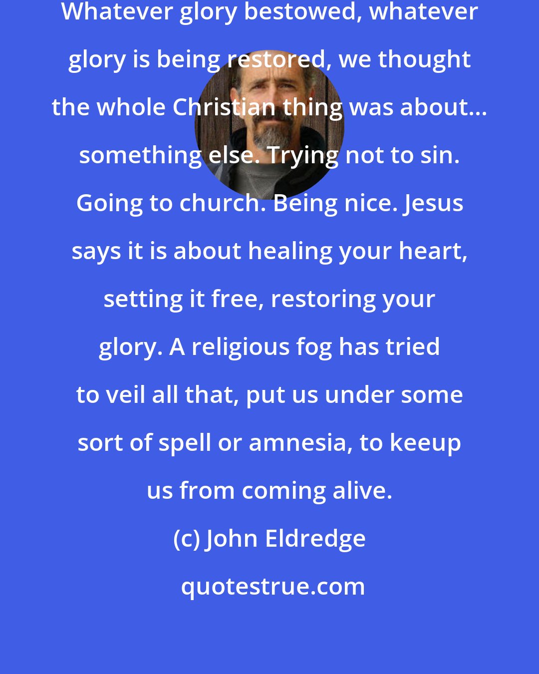 John Eldredge: We have no idea who we really are. Whatever glory bestowed, whatever glory is being restored, we thought the whole Christian thing was about... something else. Trying not to sin. Going to church. Being nice. Jesus says it is about healing your heart, setting it free, restoring your glory. A religious fog has tried to veil all that, put us under some sort of spell or amnesia, to keeup us from coming alive.