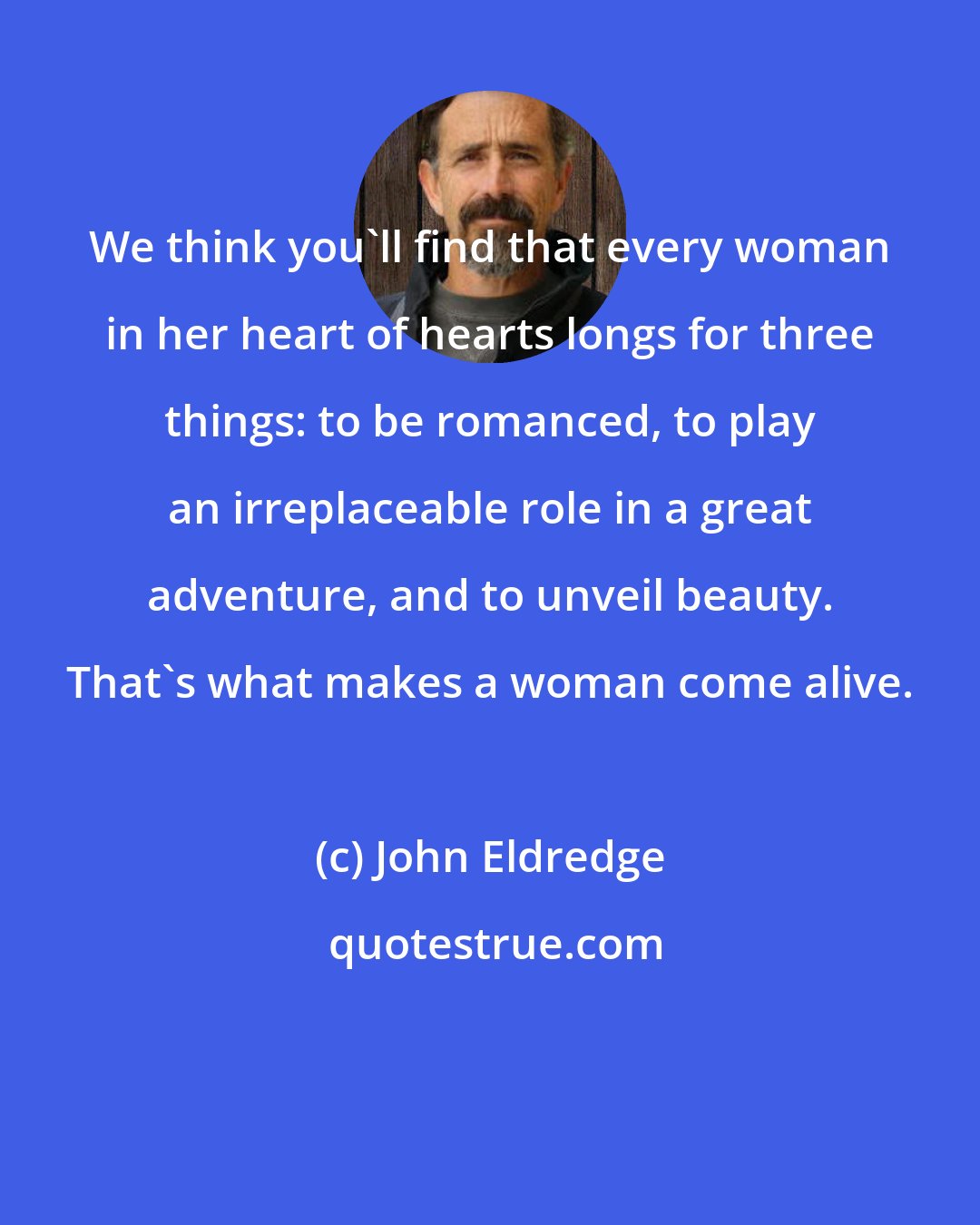 John Eldredge: We think you'll find that every woman in her heart of hearts longs for three things: to be romanced, to play an irreplaceable role in a great adventure, and to unveil beauty. That's what makes a woman come alive.