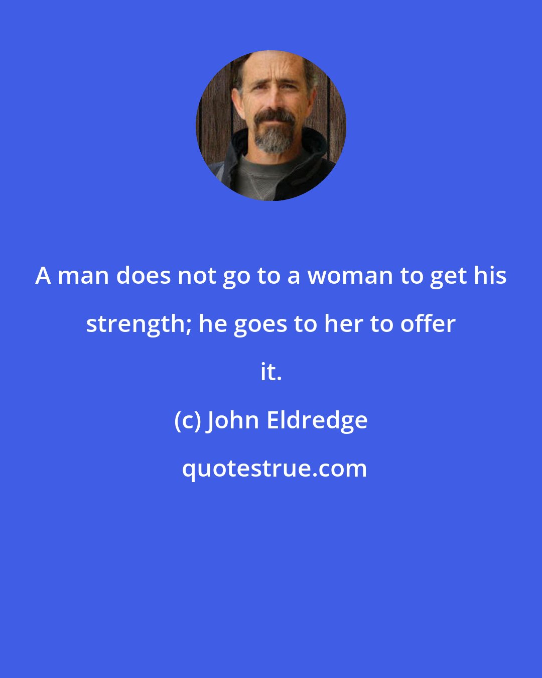 John Eldredge: A man does not go to a woman to get his strength; he goes to her to offer it.