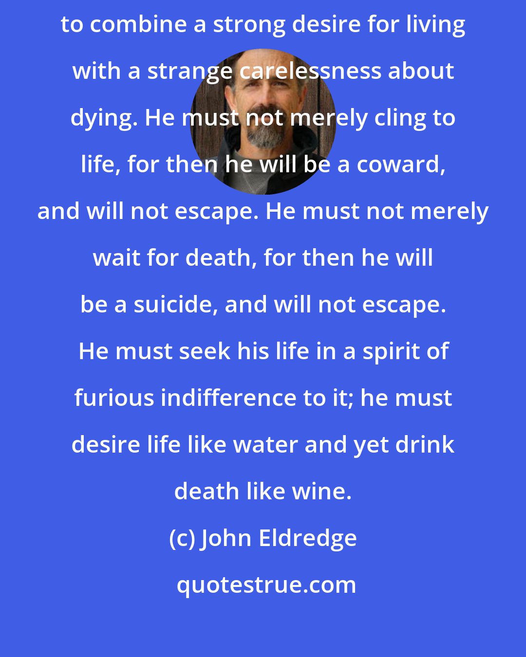 John Eldredge: A soldier surrounded by enemies, if he is to cut his way out, needs to combine a strong desire for living with a strange carelessness about dying. He must not merely cling to life, for then he will be a coward, and will not escape. He must not merely wait for death, for then he will be a suicide, and will not escape. He must seek his life in a spirit of furious indifference to it; he must desire life like water and yet drink death like wine.