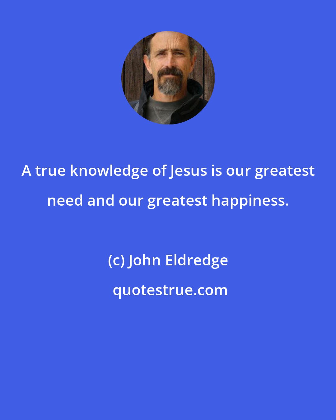 John Eldredge: A true knowledge of Jesus is our greatest need and our greatest happiness.