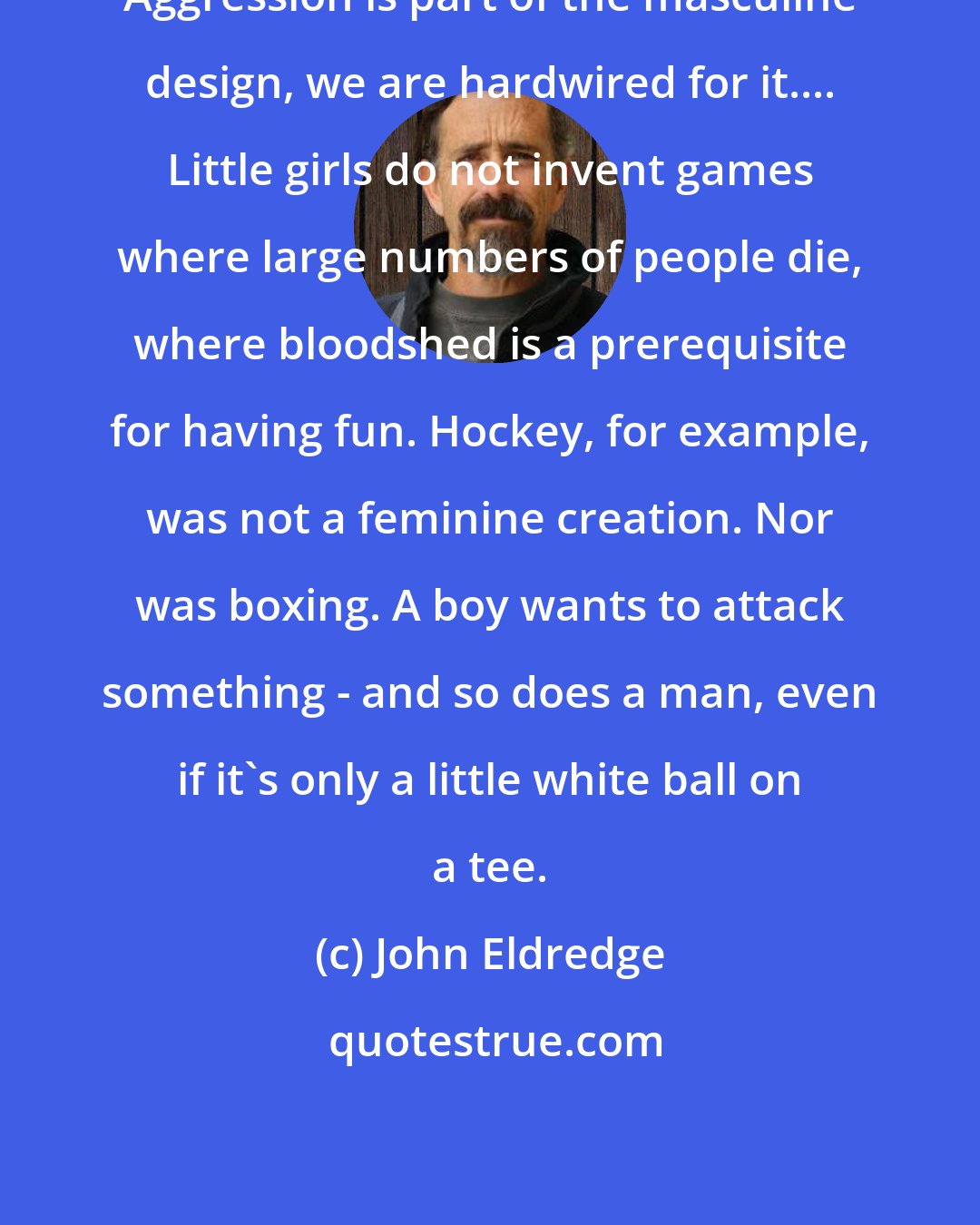 John Eldredge: Aggression is part of the masculine design, we are hardwired for it.... Little girls do not invent games where large numbers of people die, where bloodshed is a prerequisite for having fun. Hockey, for example, was not a feminine creation. Nor was boxing. A boy wants to attack something - and so does a man, even if it's only a little white ball on a tee.