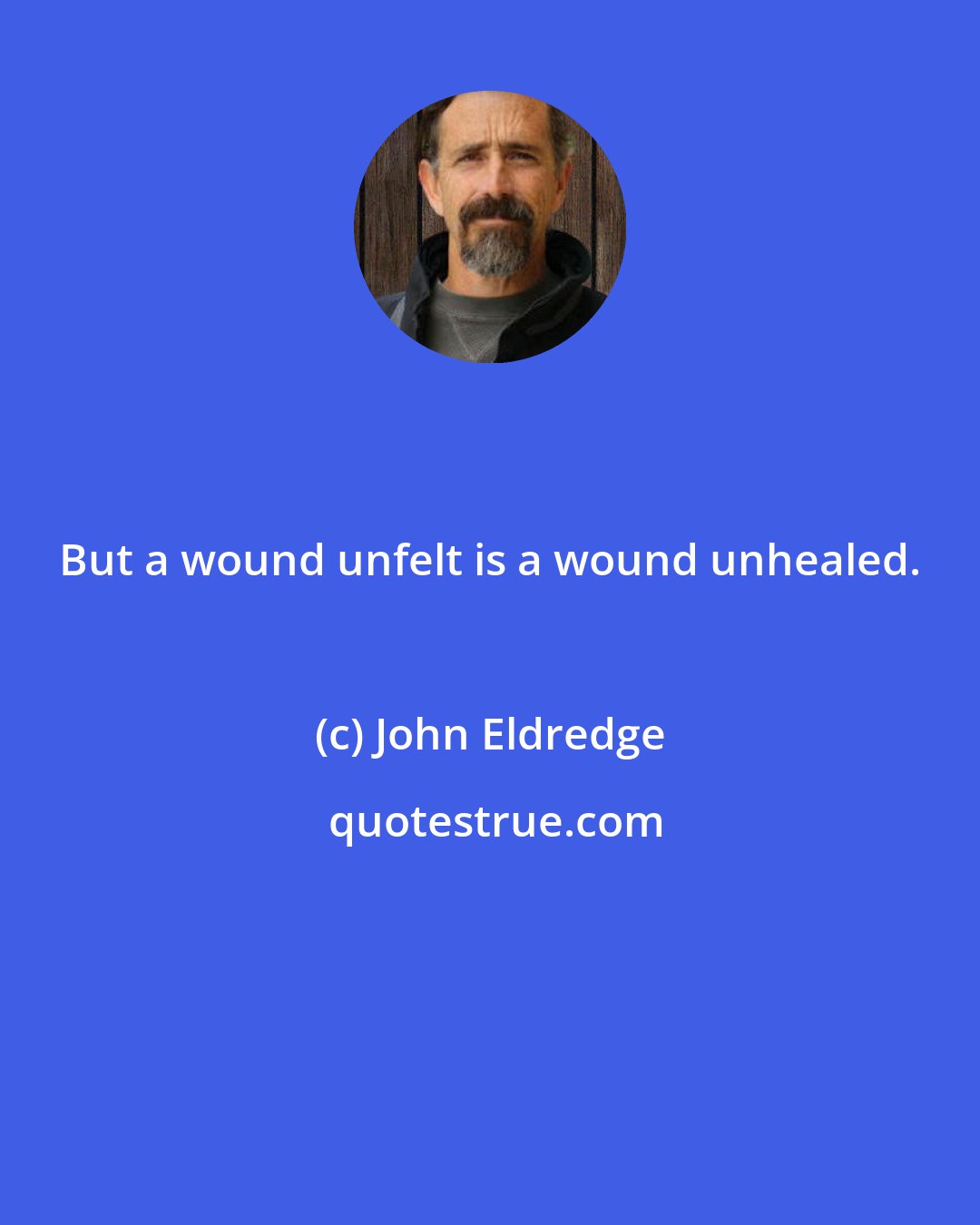 John Eldredge: But a wound unfelt is a wound unhealed.
