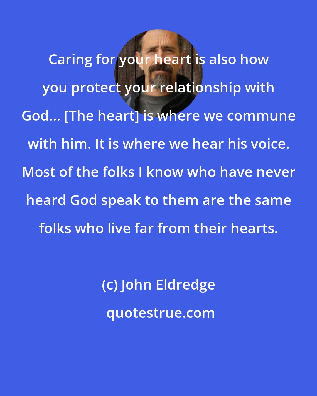 John Eldredge: Caring for your heart is also how you protect your relationship with God... [The heart] is where we commune with him. It is where we hear his voice. Most of the folks I know who have never heard God speak to them are the same folks who live far from their hearts.
