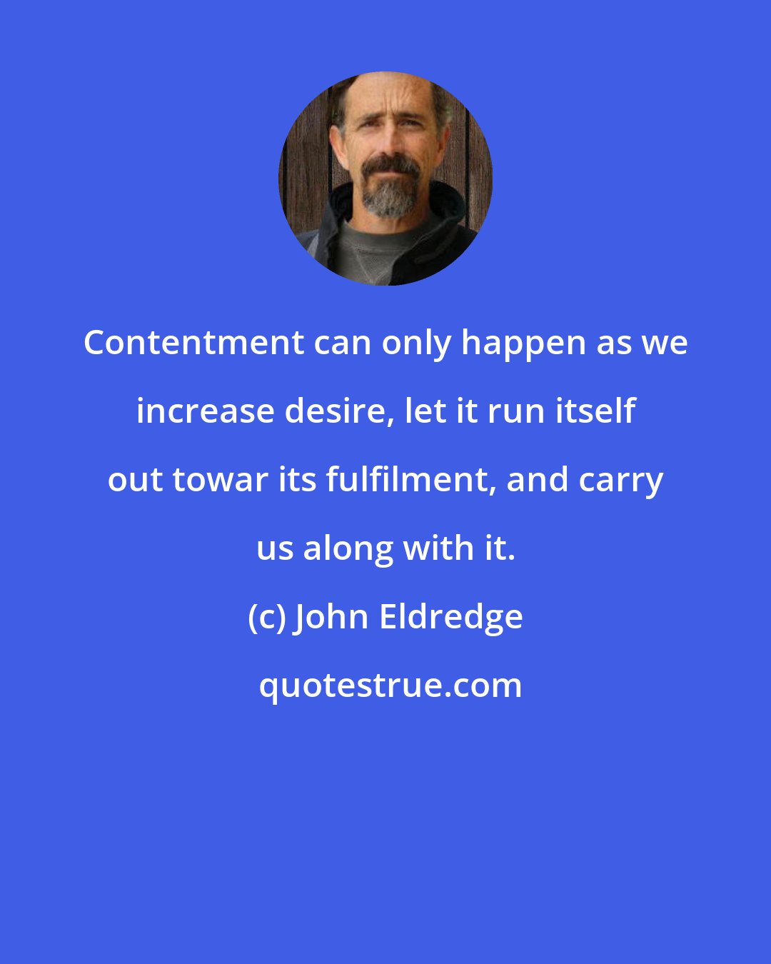 John Eldredge: Contentment can only happen as we increase desire, let it run itself out towar its fulfilment, and carry us along with it.