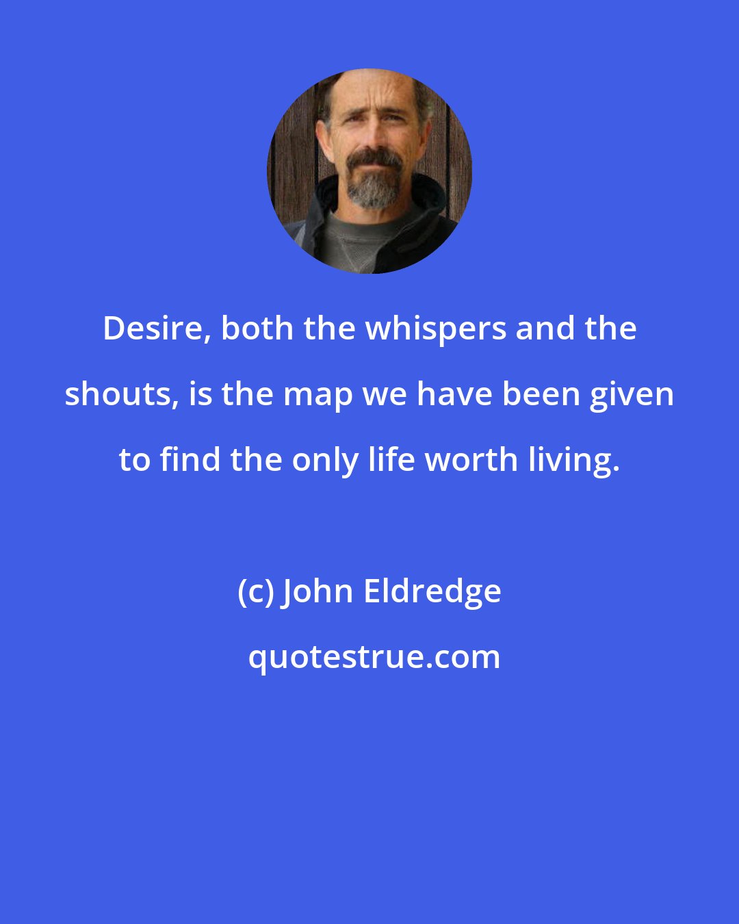 John Eldredge: Desire, both the whispers and the shouts, is the map we have been given to find the only life worth living.