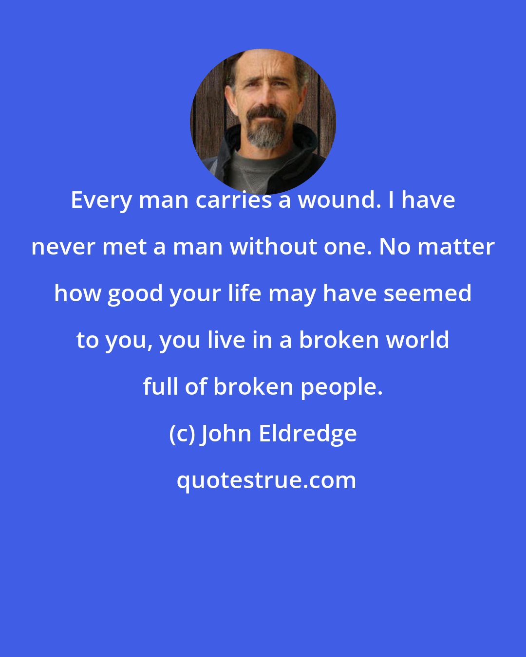 John Eldredge: Every man carries a wound. I have never met a man without one. No matter how good your life may have seemed to you, you live in a broken world full of broken people.