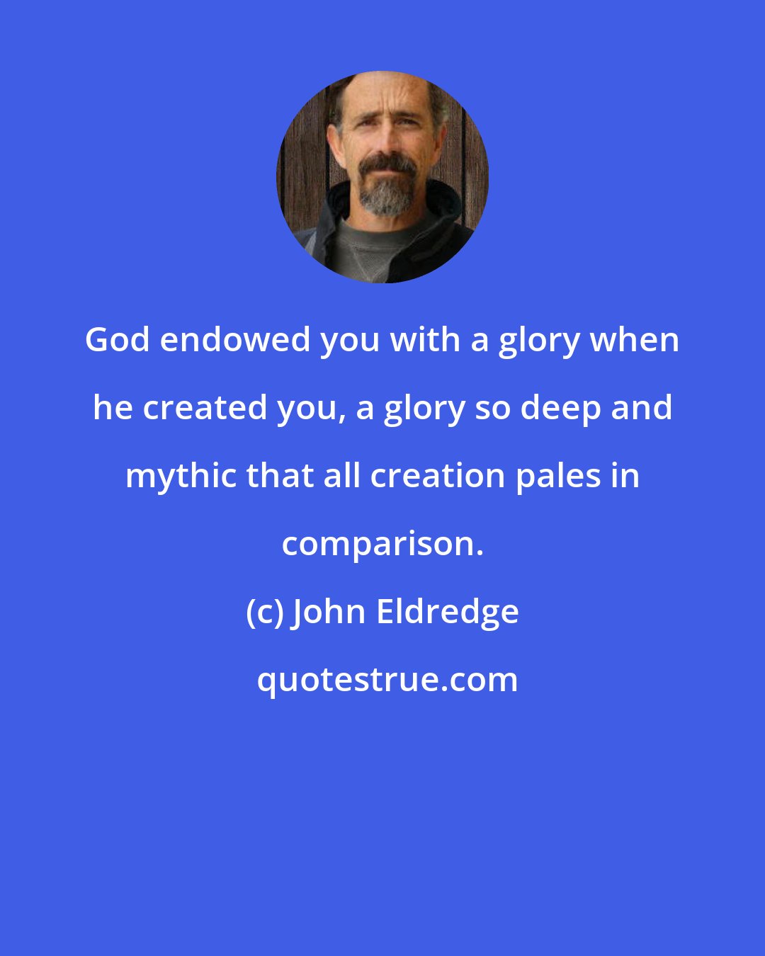 John Eldredge: God endowed you with a glory when he created you, a glory so deep and mythic that all creation pales in comparison.