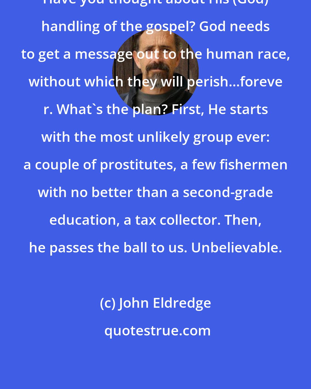 John Eldredge: Have you thought about His (God) handling of the gospel? God needs to get a message out to the human race, without which they will perish...foreve r. What's the plan? First, He starts with the most unlikely group ever: a couple of prostitutes, a few fishermen with no better than a second-grade education, a tax collector. Then, he passes the ball to us. Unbelievable.