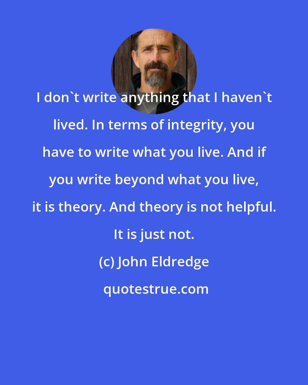 John Eldredge: I don't write anything that I haven't lived. In terms of integrity, you have to write what you live. And if you write beyond what you live, it is theory. And theory is not helpful. It is just not.