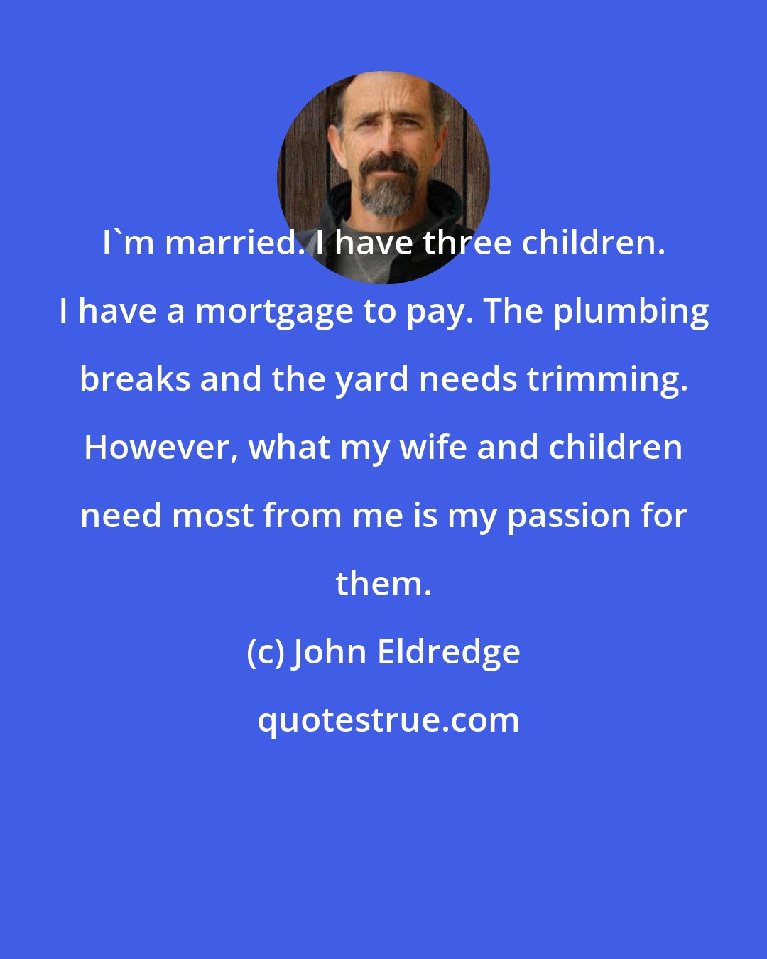 John Eldredge: I'm married. I have three children. I have a mortgage to pay. The plumbing breaks and the yard needs trimming. However, what my wife and children need most from me is my passion for them.