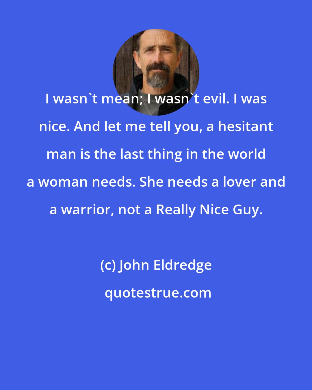 John Eldredge: I wasn't mean; I wasn't evil. I was nice. And let me tell you, a hesitant man is the last thing in the world a woman needs. She needs a lover and a warrior, not a Really Nice Guy.