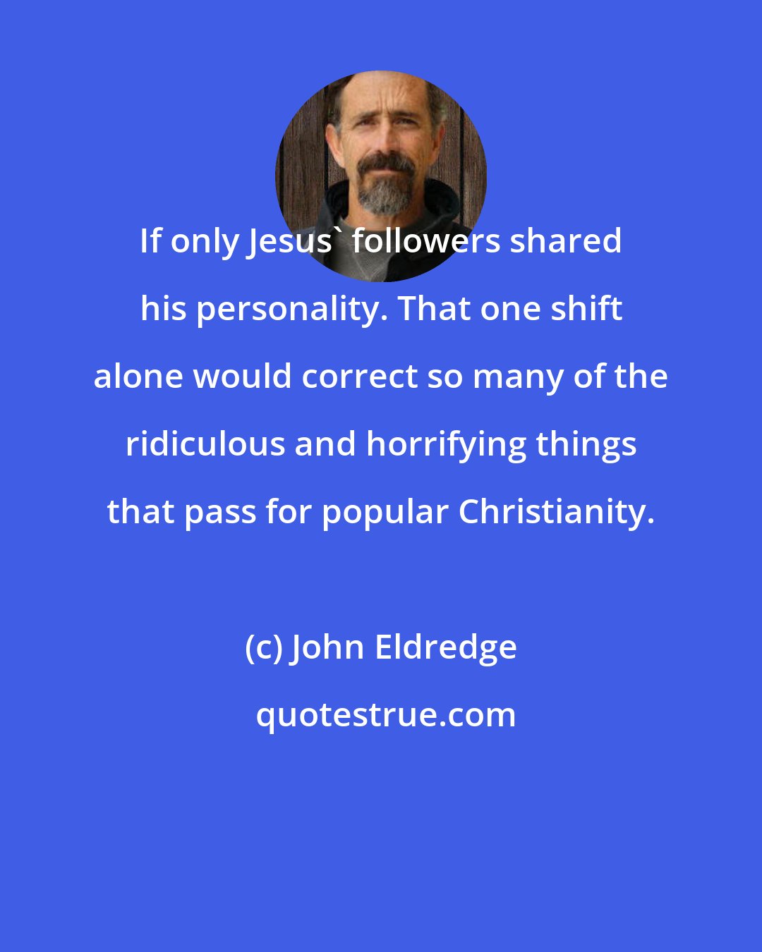 John Eldredge: If only Jesus' followers shared his personality. That one shift alone would correct so many of the ridiculous and horrifying things that pass for popular Christianity.
